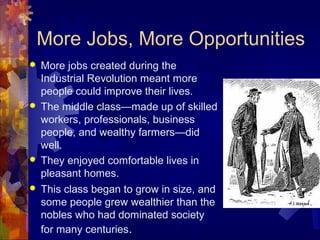 More Jobs, More Opportunities
   More jobs created during the
    Industrial Revolution meant more
    people could improve their lives.
   The middle class—made up of skilled
    workers, professionals, business
    people, and wealthy farmers—did
    well.
   They enjoyed comfortable lives in
    pleasant homes.
   This class began to grow in size, and
    some people grew wealthier than the
    nobles who had dominated society
    for many centuries.
 