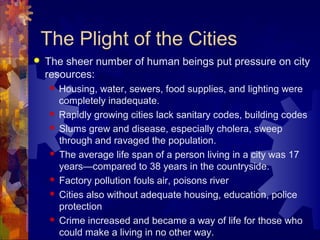 The Plight of the Cities
   The sheer number of human beings put pressure on city
    resources:
       Housing, water, sewers, food supplies, and lighting were
        completely inadequate.
       Rapidly growing cities lack sanitary codes, building codes
       Slums grew and disease, especially cholera, sweep
        through and ravaged the population.
       The average life span of a person living in a city was 17
        years—compared to 38 years in the countryside.
       Factory pollution fouls air, poisons river
       Cities also without adequate housing, education, police
        protection
       Crime increased and became a way of life for those who
        could make a living in no other way.
 