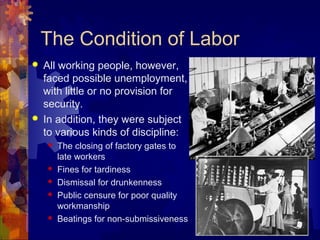 The Condition of Labor
   All working people, however,
    faced possible unemployment,
    with little or no provision for
    security.
   In addition, they were subject
    to various kinds of discipline:
       The closing of factory gates to
        late workers
       Fines for tardiness
       Dismissal for drunkenness
       Public censure for poor quality
        workmanship
       Beatings for non-submissiveness
 
