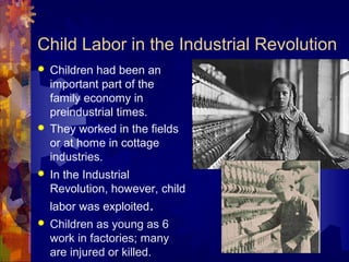 Child Labor in the Industrial Revolution
   Children had been an
    important part of the
    family economy in
    preindustrial times.
   They worked in the fields
    or at home in cottage
    industries.
   In the Industrial
    Revolution, however, child
    labor was exploited.
   Children as young as 6
    work in factories; many
    are injured or killed.
 
