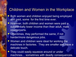 Children and Women in the Workplace
   Both women and children enjoyed being employed
    and paid, some for the first time ever.
   However, both children and women were paid a
    substantially lower income than their adult, male
    counterparts.
   Oftentimes, they performed the same, if not
    harder/more dangerous jobs.
   Women and children were ideal for working the
    machines in factories. They are smaller and have a
    delicate touch.
   They could easily squeeze around or under
    machines… sometimes with deadly consequences.
 