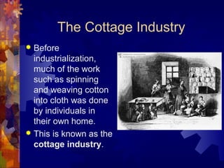 The Cottage Industry
 Before
  industrialization,
  much of the work
  such as spinning
  and weaving cotton
  into cloth was done
  by individuals in
  their own home.
 This is known as the
  cottage industry.
 
