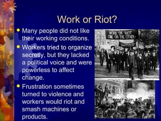 Work or Riot?
 Many people did not like
  their working conditions.
 Workers tried to organize
  secretly, but they lacked
  a political voice and were
  powerless to affect
  change.
 Frustration sometimes
  turned to violence and
  workers would riot and
  smash machines or
  products.
 