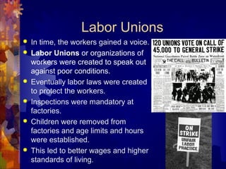 Labor Unions
   In time, the workers gained a voice.
   Labor Unions or organizations of
    workers were created to speak out
    against poor conditions.
   Eventually labor laws were created
    to protect the workers.
   Inspections were mandatory at
    factories.
   Children were removed from
    factories and age limits and hours
    were established.
   This led to better wages and higher
    standards of living.
 