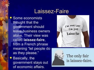 Laissez-Faire
 Some economists
  thought that the
  government should
  leave business owners
  alone. Their view was
  called laissez-faire,
  from a French phrase
  meaning “let people do
  as they please.”
 Basically, the
  government stays out
  of economic affairs.
 