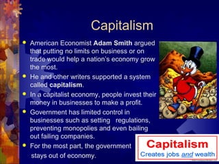Capitalism
   American Economist Adam Smith argued
    that putting no limits on business or on
    trade would help a nation’s economy grow
    the most.
   He and other writers supported a system
    called capitalism.
   In a capitalist economy, people invest their
    money in businesses to make a profit.
   Government has limited control in
    businesses such as setting regulations,
    preventing monopolies and even bailing
    out failing companies.
   For the most part, the government
     stays out of economy.
 