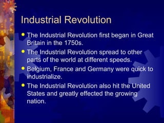 Industrial Revolution
 The Industrial Revolution first began in Great
  Britain in the 1750s.
 The Industrial Revolution spread to other
  parts of the world at different speeds.
 Belgium, France and Germany were quick to
  industrialize.
 The Industrial Revolution also hit the United
  States and greatly effected the growing
  nation.
 