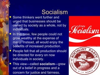 Socialism
   Some thinkers went further and
    urged that businesses should be
    owned by society as a whole, not by
    individuals.
   In this case, few people could not
    grow wealthy at the expense of
    many. Instead, all would enjoy the
    benefits of increased production.
   People felt that all production should
    be directed for every on now
    individuals in society.
   This view—called socialism—grew
    out of a belief in progress and a
    concern for justice and fairness.
 