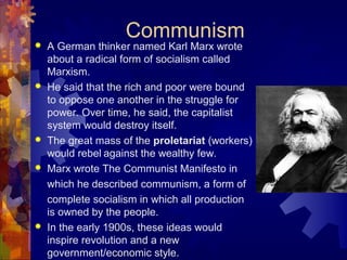 Communism
   A German thinker named Karl Marx wrote
    about a radical form of socialism called
    Marxism.
   He said that the rich and poor were bound
    to oppose one another in the struggle for
    power. Over time, he said, the capitalist
    system would destroy itself.
   The great mass of the proletariat (workers)
    would rebel against the wealthy few.
   Marx wrote The Communist Manifesto in
    which he described communism, a form of
    complete socialism in which all production
    is owned by the people.
   In the early 1900s, these ideas would
    inspire revolution and a new
    government/economic style.
 
