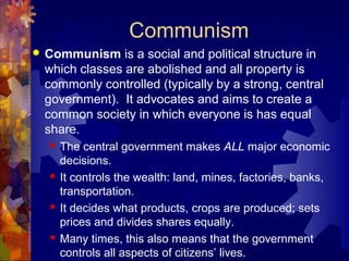 Communism
   Communism is a social and political structure in
    which classes are abolished and all property is
    commonly controlled (typically by a strong, central
    government). It advocates and aims to create a
    common society in which everyone is has equal
    share.
       The central government makes ALL major economic
        decisions.
       It controls the wealth: land, mines, factories, banks,
        transportation.
       It decides what products, crops are produced; sets
        prices and divides shares equally.
       Many times, this also means that the government
        controls all aspects of citizens’ lives.
 