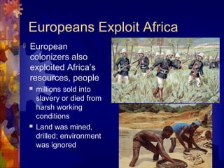 Europeans Exploit Africa
   European
    colonizers also
    exploited Africa’s
    resources, people
       millions sold into
        slavery or died from
        harsh working
        conditions
       Land was mined,
        drilled; environment
        was ignored
 