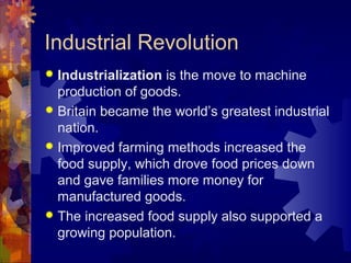 Industrial Revolution
 Industrialization is the move to machine
  production of goods.
 Britain became the world’s greatest industrial
  nation.
 Improved farming methods increased the
  food supply, which drove food prices down
  and gave families more money for
  manufactured goods.
 The increased food supply also supported a
  growing population.
 