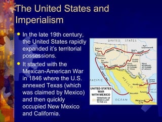 The United States and
Imperialism
 In the late 19th century,
  the United States rapidly
  expanded it’s territorial
  possessions.
 It started with the
  Mexican-American War
  in 1846 where the U.S.
  annexed Texas (which
  was claimed by Mexico)
  and then quickly
  occupied New Mexico
  and California.
 