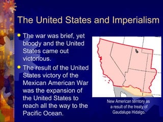 The United States and Imperialism
 The war was brief, yet
  bloody and the United
  States came out
  victorious.
 The result of the United
  States victory of the
  Mexican American War
  was the expansion of
  the United States to       New American territory as
  reach all the way to the    a result of the treaty of
  Pacific Ocean.               Gaudalupe Hidalgo.
 