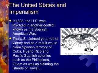 The United States and
Imperialism
 In1898, the U.S. was
  involved in another conflict
  known as the Spanish
  American War.
 The U.S. claimed yet another
  victory and as a result would
  claim Spanish territory of
  Cuba, Puerto Rico and
  Pacific Spanish colonies
  such as the Philippines,
  Guam as well as claiming the
  islands of Hawaii.
 