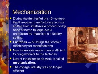 Mechanization
   During the first half of the 19th century,
    the European manufacturing process
    shifted from small-scale production by
    hand at home to large-scale
    production by machine in a factory
    setting.
   Factories — buildings that contain
    machinery for manufacturing
   New inventions made it more efficient
    to bring workers to the factories.
   Use of machines to do work is called
    mechanization.
   The cottage industry was no longer
    efficient.
 