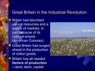 Great Britain in the Industrial Revolution
 Britain had abundant
  natural resources and a
  supply of markets, in
  part because of its
  colonial empire
  (American Colonies).
 Great Britain had surged
  ahead in the production
  of cotton goods.
 Britain has all needed
  factors of production
  —land, labor, capital
 