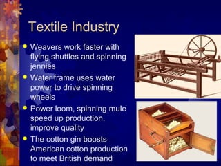 Textile Industry
 Weavers work faster with
  flying shuttles and spinning
  jennies
 Water frame uses water
  power to drive spinning
  wheels
 Power loom, spinning mule
  speed up production,
  improve quality
 The cotton gin boosts
  American cotton production
  to meet British demand
 