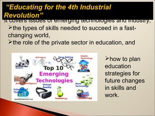 “Educating for the 4th Industrial
Revolution”
It covers issues of emerging technologies and industry,
the types of skills needed to succeed in a fast-
changing world,
the role of the private sector in education, and
how to plan
education
strategies for
future changes
in skills and
work.
 