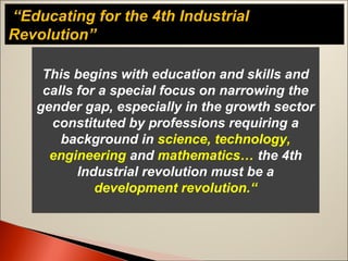 “Educating for the 4th Industrial
Revolution”
This begins with education and skills and
calls for a special focus on narrowing the
gender gap, especially in the growth sector
constituted by professions requiring a
background in science, technology,
engineering and mathematics… the 4th
Industrial revolution must be a
development revolution.“
 