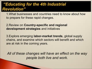 “Educating for the 4th Industrial
Revolution”
1.What businesses and countries need to know about how
to prepare for these rapid changes.
2.Review on Country-specific and regional
development strategies and initiatives
3.Explore emerging labor-market trends, global supply
chains, and examine which sectors will benefit and which
are at risk in the coming years.
All of these changes will have an effect on the way
people both live and work.
 
