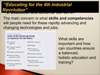 “Educating for the 4th Industrial
Revolution”
The main concern is what skills and competencies
will people need for these rapidly advancing and
changing technologies and jobs.
2. Education and Skills for the 4th IR
What skills are
important and how
can countries ensure
a balanced,
holistic education and
training?
 