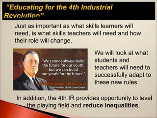 “Educating for the 4th Industrial
Revolution”
Just as important as what skills learners will
need, is what skills teachers will need and how
their role will change.
2. Education and Skills for the 4th IR
We will look at what
students and
teachers will need to
successfully adapt to
these new rules.
In addition, the 4th IR provides opportunity to level
the playing field and reduce inequalities.
 