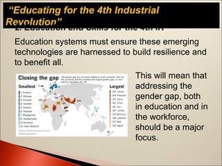 “Educating for the 4th Industrial
Revolution”
Education systems must ensure these emerging
technologies are harnessed to build resilience and
to benefit all.
2. Education and Skills for the 4th IR
This will mean that
addressing the
gender gap, both
in education and in
the workforce,
should be a major
focus.
 