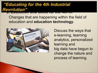 “Educating for the 4th Industrial
Revolution”
Changes that are happening within the field of
education and education technology.
2. Education and Skills for the 4th IR
Discuss the ways that
e-learning, learning
analytics, personalized
learning and
big data have begun to
change the nature and
process of learning.
 