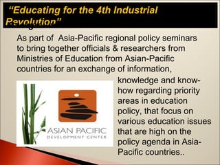 “Educating for the 4th Industrial
Revolution”Background
As part of Asia-Pacific regional policy seminars
to bring together officials & researchers from
Ministries of Education from Asian-Pacific
countries for an exchange of information,
knowledge and know-
how regarding priority
areas in education
policy, that focus on
various education issues
that are high on the
policy agenda in Asia-
Pacific countries..
 