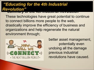 “Educating for the 4th Industrial
Revolution”
Summary of the 4th Industrial Revolution
These technologies have great potential to continue
to connect billions more people to the web,
drastically improve the efficiency of business and
organizations and help regenerate the natural
environment through;
better asset management,
potentially even
undoing all the damage
previous industrial
revolutions have caused.
 