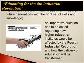 “Educating for the 4th Industrial
Revolution”However, in order for higher education to deliver
future generations with the right set of skills and
knowledge;
an imperative question
has to be asked
regarding how
higher education
institutes would be
affected by the Fourth
Industrial Revolution
and how the delivery of
education will be
transformed.
 