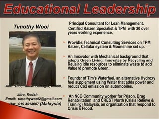 Principal Consultant for Lean Management.
Certified Kaizen Specialist & TPM with 30 over
years working experience.
 Provides Technical Consulting Services on TPM,
Kaizen, Cellular system & Moonshine set up.
 An Innovator with Mechanical background that
adopts Green Living. Innovates by Recycling and
Reusing Idle resources to eliminate waste to add
Value to promote Green.
 Founder of Tim’s Waterfuel, an alternative Hydroxy
fuel supplement using Water that adds power and
reduce Co2 emission on automobiles.
 An NGO Community worker for Prison, Drug
Rehabilitation and CREST North (Crisis Relieve &
Training) Malaysia, an organization that respond to
Crisis & Flood.
Timothy Wooi
Add: 20C, Taman Bahagia, 06000,
Jitra, Kedah
Email: timothywooi2@gmail.com
H/p: 019 4514007 (Malaysia)
 