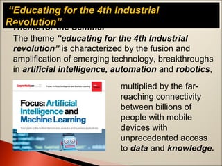 “Educating for the 4th Industrial
Revolution”Theme for the Seminar
The theme “educating for the 4th Industrial
revolution” is characterized by the fusion and
amplification of emerging technology, breakthroughs
in artificial intelligence, automation and robotics,
multiplied by the far-
reaching connectivity
between billions of
people with mobile
devices with
unprecedented access
to data and knowledge.
 