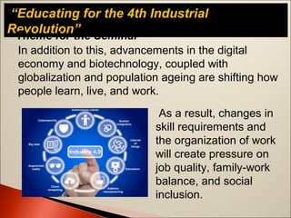 “Educating for the 4th Industrial
Revolution”Theme for the Seminar
In addition to this, advancements in the digital
economy and biotechnology, coupled with
globalization and population ageing are shifting how
people learn, live, and work.
As a result, changes in
skill requirements and
the organization of work
will create pressure on
job quality, family-work
balance, and social
inclusion.
 