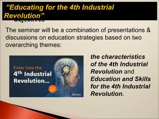 “Educating for the 4th Industrial
Revolution”Objectives
The seminar will be a combination of presentations &
discussions on education strategies based on two
overarching themes:
the characteristics
of the 4th Industrial
Revolution and
Education and Skills
for the 4th Industrial
Revolution.
 