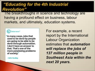 “Educating for the 4th Industrial
Revolution”
The breakthroughs in science and technology are
having a profound effect on business, labour
markets, and ultimately, education systems.
For example, a recent
report by the International
Labour Organization
estimates that automation
will replace the jobs of
137 million people in
Southeast Asia within the
next 20 years.
 