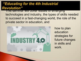 This seminar will cover issues of emerging
technologies and industry, the types of skills needed
to succeed in a fast-changing world, the role of the
private sector in education, and
“Educating for the 4th Industrial
Revolution”
how to plan
education
strategies for
future changes
in skills and
work.
 