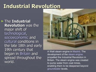 Industrial Revolution ,[object Object],A Watt steam engine in  Madrid . The development of the  steam engine  propelled the Industrial Revolution in Britain. The steam engine was created to pump water from coal mines, enabling them to be deepened beyond  groundwater  levels. 