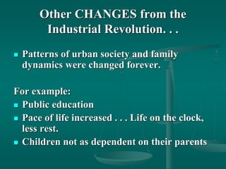 Other CHANGES from the
Industrial Revolution. . .
 Patterns of urban society and family
dynamics were changed forever.
For example:
 Public education
 Pace of life increased . . . Life on the clock,
less rest.
 Children not as dependent on their parents
 