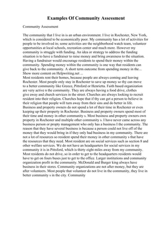 Examples Of Community Assessment
Community Assessment
The community that I live in is an urban environment. I live in Rochester, New York,
which is considered to be economically poor. My community has a lot of activities for
people to be involved in; some activities are the neighborhood watch team, volunteer
opportunities at local schools, recreation center and much more. However my
community is struggle with funding. An idea or strategy to address the funding
situation is to have a fundraiser to raise money and bring awareness to the situation.
Having a fundraiser would encourage residents to spend their money within the
community. Spending money within the community is one way that residents can
give back to the community. A short term outcome from spending money in the...
Show more content on Helpwriting.net ...
Most residents rent their homes, because people are always coming and leaving
Rochester. Most people only stay in Rochester to save up money so thy can move
to a better community like Greece, Pittsford or Henrietta. Faith based organization
are very active n the community. They are always having a food drive, clothes
give away and church services in the street. Churches are always looking to recruit
resident into their religion. Churches hope that if thy can get a person to believe in
their religion that people will turn away from their sins and do better in life.
Business and property owners do not spend a lot of their time in Rochester or even
keeping up their property in Rochester. Business and property owners spend most of
their time and money in other community s. Most business and property owners own
property in Rochester and multiple other community s. I have never came across any
business person or propty management who only has a business I the community. The
reason that they have several business is because a person could not live off of the
money that they would bring in if they only had business in my community. There are
not a lot of resources so resident spend their money in other community s that have
the resources that they need. Most resident are on social services such as section 8 and
other welfare services. We do not have an headquarters for social services in my
community it is in Pittsford, which is thirty eight miles away from my community.
Most residents do not drive, so in order to get to the headquarters residents would
have to get on fours buses just to get to the office. Larger institutions and community
organization profit in the community. McDonald and Burger king always have
business in their stores. Community organizations are not after money, but they are
after volunteers. Most people that volunteer do not live in the community, they live in
better community s in the city. Community
 