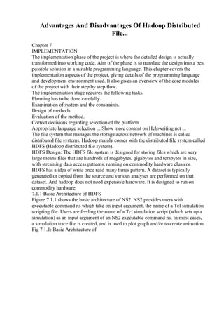 Advantages And Disadvantages Of Hadoop Distributed
File...
Chapter 7
IMPLEMENTATION
The implementation phase of the project is where the detailed design is actually
transformed into working code. Aim of the phase is to translate the design into a best
possible solution in a suitable programming language. This chapter covers the
implementation aspects of the project, giving details of the programming language
and development environment used. It also gives an overview of the core modules
of the project with their step by step flow.
The implementation stage requires the following tasks.
Planning has to be done carefully.
Examination of system and the constraints.
Design of methods.
Evaluation of the method.
Correct decisions regarding selection of the platform.
Appropriate language selection ... Show more content on Helpwriting.net ...
The file system that manages the storage across network of machines is called
distributed file systems. Hadoop mainly comes with the distributed file system called
HDFS (Hadoop distributed file system).
HDFS Design: The HDFS file system is designed for storing files which are very
large means files that are hundreds of megabytes, gigabytes and terabytes in size,
with streaming data access patterns, running on commodity hardware clusters.
HDFS has a idea of write once read many times pattern. A dataset is typically
generated or copied from the source and various analyses are performed on that
dataset. And hadoop does not need expensive hardware. It is designed to run on
commodity hardware.
7.1.1 Basic Architecture of HDFS
Figure 7.1.1 shows the basic architecture of NS2. NS2 provides users with
executable command ns which take on input argument, the name of a Tcl simulation
scripting file. Users are feeding the name of a Tcl simulation script (which sets up a
simulation) as an input argument of an NS2 executable command ns. In most cases,
a simulation trace file is created, and is used to plot graph and/or to create animation.
Fig 7.1.1: Basic Architecture of
 