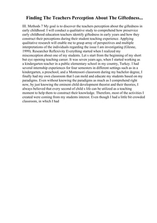 Finding The Teachers Perception About The Giftedness...
III. Methods 7 My goal is to discover the teachers perception about the giftedness in
early childhood. I will conduct a qualitative study to comprehend how preservice
early childhood education teachers identify giftedness in early years and how they
construct their perceptions during their student teaching experience. Applying
qualitative research will enable me to grasp array of perspectives and multiple
interpretations of the individuals regarding the issue I am investigating (Glesne,
1999). Researcher Reflexivity Everything started when I realized my
misconception about one of my students. Let s start from the beginning of my short
but eye opening teaching career. It was seven years ago, when I started working as
a kindergarten teacher in a public elementary school in my country, Turkey. I had
several internship experiences for four semesters in different settings such as in a
kindergarten, a preschool, and a Montessori classroom during my bachelor degree, I
finally had my own classroom that I can mold and educate my students based on my
paradigms. Even without knowing the paradigms as much as I comprehend right
now, by just knowing the eminent child development theorist and their theories, I
always believed that every second of child s life can be utilized as a teaching
moment to help them to construct their knowledge. Therefore, most of the activities I
created were coming from my students interest. Even though I had a little bit crowded
classroom, in which I had
 