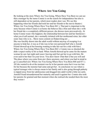 Where Are You Going
By looking at the story Where Are You Going, Where Have You Been we can see
that a teenager by the name Connie is on the search for independence but also is
still dependent on her parents, which most readers don t see; We see this
happening when her friends dad took her and her friends to the movie theater (
Where Are You Going Where Have You Been 861 ). That part is important in the
story because when Connie is at home she behaves like a brat and when she s with
her friend she s a completely different person; she dresses more provocatively. At
home Connie wasn t the happiest, the relationship between her and her familyisn t
what you d call normal, she s normally irritated with her motherand sister, her older
sister Jane who is in... Show more content on Helpwriting.net ...
She was forcibly drawn into the adult world without anyway of escaping it or
anyone to help her, it was as if she was in her own personal hell whe n Arnold
Friend showed up at her housing wanting to take her out for a ride with him (
Where Are You Going Where Have You Been 862 ). Connie was so shocked she
didn t expect reality to hit so hard. When Arnold showed up he came for the mature
woman he saw last night and wasn t leaving until her got her to go with him. He
even said to her that I m your lover. You don t know what that is but you will and
The place where you come from ain t there anymore, and where you had in mind to
go is cancelled out ( Where Are You Going Where Have You Been 868 and 871 ).
All she wanted to do at the moment was be in her parents arms but it was too late
for her because the monster had came and got her . In conclusion we see where a
typical teenager who is always mean to her family and is also going through puberty
is ripped away from her adolescence and dragged into adult world a little too early.
Arnold Friend misunderstood her maturity and used it against her. Connie also took
her parents for granted and that moment when she realised she needed them the most
they weren t
 