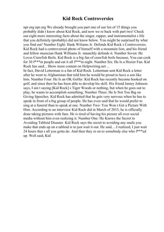 Kid Rock Controversies
npr.org npr.org We already brought you part one of our list of 15 things you
probably didn t know about Kid Rock, and now we re back with part two! Check
out eight more interesting facts about the singer, rapper, and instrumentalist s life
that you definitely (probably) did not know below. You might be surprised by what
you find out! Number Eight: Hank Wiliams Jr. Defends Kid Rock s Controversies.
Kid Rock had a controversial photo of himself with a mountain lion, and his friend
and fellow musician Hank Williams Jr. staunchly defends it. Number Seven: He
Loves Crawfish Boils. Kid Rock is a big fan of crawfish boils because, You can cook
for 30 f***in people and eat it all f***in night. Number Six: He Is a Hozier Fan. Kid
Rock has said... Show more content on Helpwriting.net ...
In fact, David Letterman is a fan of Kid Rock. Letterman sent Kid Rock a letter
after he went to Afghanistan that told him he would be proud to have a son like
him. Number Four: He Is an OK Golfer. Kid Rock has recently become hooked on
golf, and since then he has been able to develop his skill. His friend Jamey Johnson
says, I ain t saying [Kid Rock] s Tiger Woods or nothing, but when he goes out to
play, he wants to accomplish something. Number Three: He Is Not Too Big on
Giving Speeches. Kid Rock has admitted that he gets very nervous when he has to
speak in front of a big group of people. He has even said that he would prefer to
sing at a funeral than to speak at one. Number Two: You Won t Get a Picture With
Him. According to an interview Kid Rock did in March of 2015, he is officially
done taking pictures with fans. He is tired of having his picture all over social
media without him even realizing it. Number One: He Knows the Secret to
Avoiding Tabloid Disaster. Kid Rock says the secret to avoiding any snafu you
make that ends up on a tabloid is to just wait it out. He said, ...I realized, I just wait
24 hours that s all you gotta do. And then they re on to somebody else who f***ed
up. Well said, Kid
 
