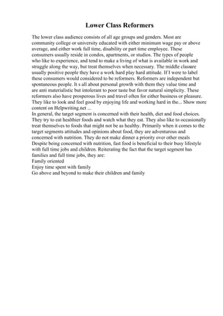 Lower Class Reformers
The lower class audience consists of all age groups and genders. Most are
community college or university educated with either minimum wage pay or above
average, and either work full time, disability or part time employee. These
consumers usually reside in condos, apartments, or studios. The types of people
who like to experience, and tend to make a living of what is available in work and
struggle along the way, but treat themselves when necessary. The middle classare
usually positive people they have a work hard play hard attitude. If I were to label
these consumers would considered to be reformers. Reformers are independent but
spontaneous people. It s all about personal growth with them they value time and
are anti materialistic but intolerant to poor taste but favor natural simplicity. These
reformers also have prosperous lives and travel often for either business or pleasure.
They like to look and feel good by enjoying life and working hard in the... Show more
content on Helpwriting.net ...
In general, the target segment is concerned with their health, diet and food choices.
They try to eat healthier foods and watch what they eat. They also like to occasionally
treat themselves to foods that might not be as healthy. Primarily when it comes to the
target segments attitudes and opinions about food, they are adventurous and
concerned with nutrition. They do not make dinner a priority over other meals
Despite being concerned with nutrition, fast food is beneficial to their busy lifestyle
with full time jobs and children. Reiterating the fact that the target segment has
families and full time jobs, they are:
Family oriented
Enjoy time spent with family
Go above and beyond to make their children and family
 