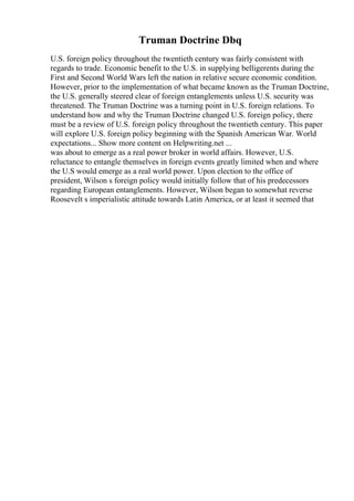 Truman Doctrine Dbq
U.S. foreign policy throughout the twentieth century was fairly consistent with
regards to trade. Economic benefit to the U.S. in supplying belligerents during the
First and Second World Wars left the nation in relative secure economic condition.
However, prior to the implementation of what became known as the Truman Doctrine,
the U.S. generally steered clear of foreign entanglements unless U.S. security was
threatened. The Truman Doctrine was a turning point in U.S. foreign relations. To
understand how and why the Truman Doctrine changed U.S. foreign policy, there
must be a review of U.S. foreign policy throughout the twentieth century. This paper
will explore U.S. foreign policy beginning with the Spanish American War. World
expectations... Show more content on Helpwriting.net ...
was about to emerge as a real power broker in world affairs. However, U.S.
reluctance to entangle themselves in foreign events greatly limited when and where
the U.S would emerge as a real world power. Upon election to the office of
president, Wilson s foreign policy would initially follow that of his predecessors
regarding European entanglements. However, Wilson began to somewhat reverse
Roosevelt s imperialistic attitude towards Latin America, or at least it seemed that
 