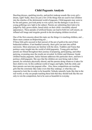 Child Pageants Analysis
Dazzling dresses, sparkling jewelry, and perfect makeup sounds like every girl s
dream, right? Sadly, these are just a few of the things that are used to lure children
into the clutches of the detrimental world of pageants. Child pageants may seem to
be fun and games, just look pretty to win a prize, but the damages it can do to a
young girlbrings new light to the subject. Parents are submitting their kids to be
judged by fully grown adults, based solely on their child s incredibly altered
appearances. These parades of artificial beauty can lead to both low self esteem, an
inflated self image and irregular growth in the developing children involved.
One of the first concerns about this topic are the things it is teaching children, and ...
Show more content on Helpwriting.net ...
If these little girls succeed in their pursuit of the pot of gold at the end of their
bedazzled rainbow, if not handled correctly, these girls can turn into selfish
narcissists. Most americans are familiar with the show, Toddlers and Tiaras that
portrays some insight into the world of child pageantry. Young girls and their
parents are filmed throughout their journey of preparing, participating, and either
partying, or pouting once the results are revealed. In Glitter and Glamour: Inside
children beauty pageants, Jackie Salzano addresses this particular show, and how it
portrays child pageants. She says that the children are seen being rude to their
parents, be extremely physically altered, and the parents doing whatever it takes for
their child to win. In this cutthroat world of stages and lights, both the child, and
their parents can turn into pageant zillas . Also, these competitions are teaching
girls that the extremely fake make overs that they undergo, is what they are
expected to look like in order to be beautiful. Nobody naturally looks like that in the
real world, so why are people teaching these kids that they should look like this not
only to win the competition, but to be seen as beautiful in everyday
 
