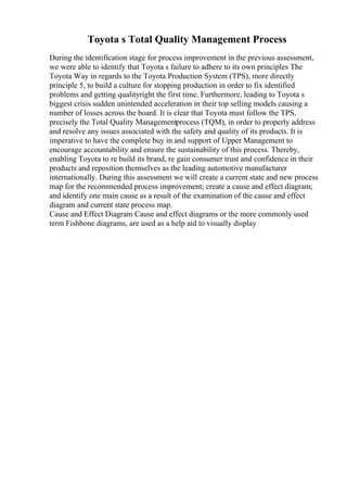 Toyota s Total Quality Management Process
During the identification stage for process improvement in the previous assessment,
we were able to identify that Toyota s failure to adhere to its own principles The
Toyota Way in regards to the Toyota Production System (TPS), more directly
principle 5, to build a culture for stopping production in order to fix identified
problems and getting qualityright the first time. Furthermore, leading to Toyota s
biggest crisis sudden unintended acceleration in their top selling models causing a
number of losses across the board. It is clear that Toyota must follow the TPS,
precisely the Total Quality Managementprocess (TQM), in order to properly address
and resolve any issues associated with the safety and quality of its products. It is
imperative to have the complete buy in and support of Upper Management to
encourage accountability and ensure the sustainability of this process. Thereby,
enabling Toyota to re build its brand, re gain consumer trust and confidence in their
products and reposition themselves as the leading automotive manufacturer
internationally. During this assessment we will create a current state and new process
map for the recommended process improvement; create a cause and effect diagram;
and identify one main cause as a result of the examination of the cause and effect
diagram and current state process map.
Cause and Effect Diagram Cause and effect diagrams or the more commonly used
term Fishbone diagrams, are used as a help aid to visually display
 