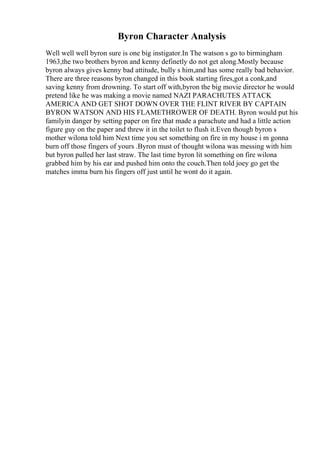 Byron Character Analysis
Well well well byron sure is one big instigator.In The watson s go to birmingham
1963,the two brothers byron and kenny definetly do not get along.Mostly because
byron always gives kenny bad attitude, bully s him,and has some really bad behavior.
There are three reasons byron changed in this book starting fires,got a conk,and
saving kenny from drowning. To start off with,byron the big movie director he would
pretend like he was making a movie named NAZI PARACHUTES ATTACK
AMERICA AND GET SHOT DOWN OVER THE FLINT RIVER BY CAPTAIN
BYRON WATSON AND HIS FLAMETHROWER OF DEATH. Byron would put his
familyin danger by setting paper on fire that made a parachute and had a little action
figure guy on the paper and threw it in the toilet to flush it.Even though byron s
mother wilona told him Next time you set something on fire in my house i m gonna
burn off those fingers of yours .Byron must of thought wilona was messing with him
but byron pulled her last straw. The last time byron lit something on fire wilona
grabbed him by his ear and pushed him onto the couch.Then told joey go get the
matches imma burn his fingers off just until he wont do it again.
 